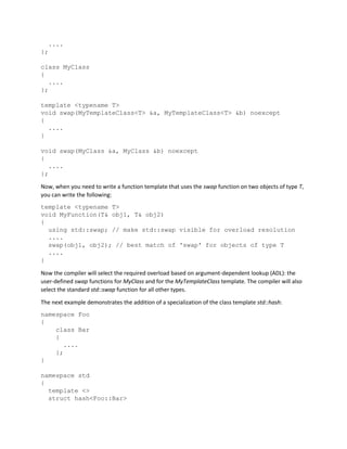 ....
};
class MyClass
{
....
};
template <typename T>
void swap(MyTemplateClass<T> &a, MyTemplateClass<T> &b) noexcept
{
....
}
void swap(MyClass &a, MyClass &b) noexcept
{
....
};
Now, when you need to write a function template that uses the swap function on two objects of type T,
you can write the following:
template <typename T>
void MyFunction(T& obj1, T& obj2)
{
using std::swap; // make std::swap visible for overload resolution
....
swap(obj1, obj2); // best match of 'swap' for objects of type T
....
}
Now the compiler will select the required overload based on argument-dependent lookup (ADL): the
user-defined swap functions for MyClass and for the MyTemplateClass template. The compiler will also
select the standard std::swap function for all other types.
The next example demonstrates the addition of a specialization of the class template std::hash:
namespace Foo
{
class Bar
{
....
};
}
namespace std
{
template <>
struct hash<Foo::Bar>
 