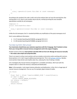 {
size_t operator()(const Foo::Bar &) const noexcept;
};
}
According to the standard, this code is valid, and so the analyzer does not issue the warning here. But
starting with C++11, there is also another way to do this, namely by writing the class template
specialization outside the std namespace:
template <>
struct std::hash<Foo::Bar>
{
size_t operator()(const Foo::Bar &) const noexcept;
};
Unlike the std namespace, the C++ standard prohibits any modification of the posix namespace at all.
Here's some additional information:
• C++17 standard (working draft N4659), paragraph 20.5.4.2.1
• C++20 standard (working draft N4860), paragraph 16.5.4.2.1
Terrible tip N19. Old school
Your teammates should know your extensive experience with the C language. Don't hesitate to show
them your strong skills in manual memory management and in the usage of longjmp.
Another version of this tip: smart pointers and other RAII are from evil. Manage all resources manually
— this makes code simple and comprehensible.
There's no reason to refuse smart pointers and use complex constructions when working with memory.
Smart pointers in C++ don't require additional processing time. This is not garbage collection. Besides,
smart pointers help shorten and simplify code, thus, reducing the risk of making a mistake.
Let's investigate why manual memory management is unreliable and tedious. We'll start with the
simplest code in C where the memory is allocated and deallocated.
Note. In the examples, I only inspect memory allocation and deallocation. In fact, this is a huge topic of
manual resource management. You can use, for example, fopen instead of malloc.
int Foo()
{
float *buf = (float *)malloc(ARRAY_SIZE * sizeof(float));
if (buf == NULL)
return STATUS_ERROR_ALLOCATE;
int status = Go(buf);
free(buf);
return status;
}
 