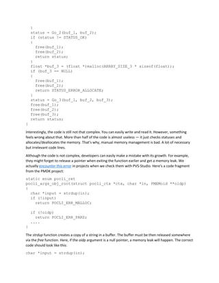 }
status = Go_2(buf_1, buf_2);
if (status != STATUS_OK)
{
free(buf_1);
free(buf_2);
return status;
}
float *buf_3 = (float *)malloc(ARRAY_SIZE_3 * sizeof(float));
if (buf_3 == NULL)
{
free(buf_1);
free(buf_2);
return STATUS_ERROR_ALLOCATE;
}
status = Go_3(buf_1, buf_2, buf_3);
free(buf_1);
free(buf_2);
free(buf_3);
return status;
}
Interestingly, the code is still not that complex. You can easily write and read it. However, something
feels wrong about that. More than half of the code is almost useless — it just checks statuses and
allocates/deallocates the memory. That's why, manual memory management is bad. A lot of necessary
but irrelevant code lines.
Although the code is not complex, developers can easily make a mistake with its growth. For example,
they might forget to release a pointer when exiting the function earlier and get a memory leak. We
actually encounter this error in projects when we check them with PVS-Studio. Here's a code fragment
from the PMDK project:
static enum pocli_ret
pocli_args_obj_root(struct pocli_ctx *ctx, char *in, PMEMoid **oidp)
{
char *input = strdup(in);
if (!input)
return POCLI_ERR_MALLOC;
if (!oidp)
return POCLI_ERR_PARS;
....
}
The strdup function creates a copy of a string in a buffer. The buffer must be then released somewhere
via the free function. Here, if the oidp argument is a null pointer, a memory leak will happen. The correct
code should look like this:
char *input = strdup(in);
 
