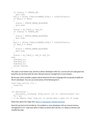 if (status != STATUS_OK)
goto end;
buf_2 = (float *)malloc(ARRAY_SIZE_2 * sizeof(float));
if (buf_2 == NULL)
{
status = STATUS_ERROR_ALLOCATE;
goto end;
}
status = Go_2(buf_1, buf_2);
if (status != STATUS_OK)
{
status = STATUS_ERROR_ALLOCATE;
goto end;
}
buf_3 = (float *)malloc(ARRAY_SIZE_3 * sizeof(float));
if (buf_3 == NULL)
{
status = STATUS_ERROR_ALLOCATE;
goto end;
}
status = Go_3(buf_1, buf_2, buf_3);
end:
free(buf_1);
free(buf_2);
free(buf_3);
return status;
}
The code is much better now, and this is what C developers often do. I cannot call such code good and
beautiful, but we have what we have. Manual resource management is scary anyway...
By the way, some compilers support special extension for the C language that can greatly simplify the
life of a developer. You can use constructions of the following form:
void free_int(int **i) {
free(*i);
}
int main(void) {
__attribute__((cleanup (free_int))) int *a = malloc(sizeof *a);
*a = 42;
} // No memory leak, free_int is called when a goes out of scope
Read more about this magic here: RAII in C: cleanup gcc compiler extension.
Now let's go back to the terrible tip. The problem is, some developers still use manual memory
management in C++ code even when it makes no sense! Don't do this. C++ allows to shorten and
simplify the code.
 