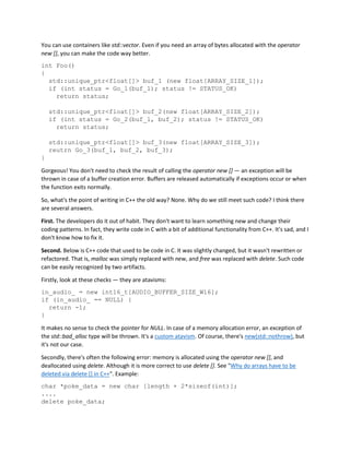 You can use containers like std::vector. Even if you need an array of bytes allocated with the operator
new [], you can make the code way better.
int Foo()
{
std::unique_ptr<float[]> buf_1 (new float[ARRAY_SIZE_1]);
if (int status = Go_1(buf_1); status != STATUS_OK)
return status;
std::unique_ptr<float[]> buf_2(new float[ARRAY_SIZE_2]);
if (int status = Go_2(buf_1, buf_2); status != STATUS_OK)
return status;
std::unique_ptr<float[]> buf_3(new float[ARRAY_SIZE_3]);
reutrn Go_3(buf_1, buf_2, buf_3);
}
Gorgeous! You don't need to check the result of calling the operator new [] — an exception will be
thrown in case of a buffer creation error. Buffers are released automatically if exceptions occur or when
the function exits normally.
So, what's the point of writing in C++ the old way? None. Why do we still meet such code? I think there
are several answers.
First. The developers do it out of habit. They don't want to learn something new and change their
coding patterns. In fact, they write code in C with a bit of additional functionality from C++. It's sad, and I
don't know how to fix it.
Second. Below is C++ code that used to be code in C. It was slightly changed, but it wasn't rewritten or
refactored. That is, malloc was simply replaced with new, and free was replaced with delete. Such code
can be easily recognized by two artifacts.
Firstly, look at these checks — they are atavisms:
in_audio_ = new int16_t[AUDIO_BUFFER_SIZE_W16];
if (in_audio_ == NULL) {
return -1;
}
It makes no sense to check the pointer for NULL. In case of a memory allocation error, an exception of
the std::bad_alloc type will be thrown. It's a custom atavism. Of course, there's new(std::nothrow), but
it's not our case.
Secondly, there's often the following error: memory is allocated using the operator new [], and
deallocated using delete. Although it is more correct to use delete []. See "Why do arrays have to be
deleted via delete [] in C++". Example:
char *poke_data = new char [length + 2*sizeof(int)];
....
delete poke_data;
 