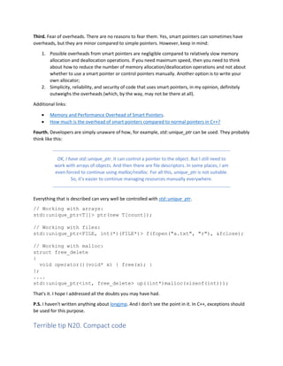 Third. Fear of overheads. There are no reasons to fear them. Yes, smart pointers can sometimes have
overheads, but they are minor compared to simple pointers. However, keep in mind:
1. Possible overheads from smart pointers are negligible compared to relatively slow memory
allocation and deallocation operations. If you need maximum speed, then you need to think
about how to reduce the number of memory allocation/deallocation operations and not about
whether to use a smart pointer or control pointers manually. Another option is to write your
own allocator;
2. Simplicity, reliability, and security of code that uses smart pointers, in my opinion, definitely
outweighs the overheads (which, by the way, may not be there at all).
Additional links:
• Memory and Performance Overhead of Smart Pointers.
• How much is the overhead of smart pointers compared to normal pointers in C++?
Fourth. Developers are simply unaware of how, for example, std::unique_ptr can be used. They probably
think like this:
OK, I have std::unique_ptr. It can control a pointer to the object. But I still need to
work with arrays of objects. And then there are file descriptors. In some places, I am
even forced to continue using malloc/realloc. For all this, unique_ptr is not suitable.
So, it's easier to continue managing resources manually everywhere.
Everything that is described can very well be controlled with std::unique_ptr.
// Working with arrays:
std::unique_ptr<T[]> ptr(new T[count]);
// Working with files:
std::unique_ptr<FILE, int(*)(FILE*)> f(fopen("a.txt", "r"), &fclose);
// Working with malloc:
struct free_delete
{
void operator()(void* x) { free(x); }
};
....
std::unique_ptr<int, free_delete> up((int*)malloc(sizeof(int)));
That's it. I hope I addressed all the doubts you may have had.
P.S. I haven't written anything about longjmp. And I don't see the point in it. In C++, exceptions should
be used for this purpose.
Terrible tip N20. Compact code
 