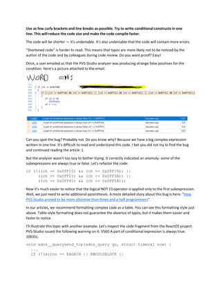 Use as few curly brackets and line breaks as possible. Try to write conditional constructs in one
line. This will reduce the code size and make the code compile faster.
The code will be shorter — it's undeniable. It's also undeniable that the code will contain more errors.
"Shortened code" is harder to read. This means that typos are more likely not to be noticed by the
author of the code and by colleagues during code review. Do you want proof? Easy!
Once, a user emailed us that the PVS-Studio analyzer was producing strange false positives for the
condition. Here's a picture attached to the email:
Can you spot the bug? Probably not. Do you know why? Because we have a big complex expression
written in one line. It's difficult to read and understand this code. I bet you did not try to find the bug
and continued reading the article :).
But the analyzer wasn't too lazy to bother trying. It correctly indicated an anomaly: some of the
subexpressions are always true or false. Let's refactor the code:
if (!((ch >= 0x0FF10) && (ch <= 0x0FF19)) ||
((ch >= 0x0FF21) && (ch <= 0x0FF3A)) ||
((ch >= 0x0FF41) && (ch <= 0x0FF5A)))
Now it's much easier to notice that the logical NOT (!) operator is applied only to the first subexpression.
Well, we just need to write additional parentheses. A more detailed story about this bug is here: "How
PVS-Studio proved to be more attentive than three and a half programmers".
In our articles, we recommend formatting complex code as a table. You can see this formatting style just
above. Table-style formatting does not guarantee the absence of typos, but it makes them easier and
faster to notice.
I'll illustrate this topic with another example. Let's inspect the code fragment from the ReactOS project.
PVS-Studio issued the following warning on it: V560 A part of conditional expression is always true:
10035L.
void adns__querysend_tcp(adns_query qu, struct timeval now) {
...
if (!(errno == EAGAIN || EWOULDBLOCK ||
 