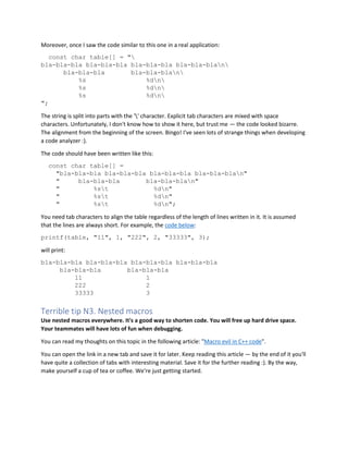 Moreover, once I saw the code similar to this one in a real application:
const char table[] = "
bla-bla-bla bla-bla-bla bla-bla-bla bla-bla-blan
bla-bla-bla bla-bla-blan
%s %dn
%s %dn
%s %dn
";
The string is split into parts with the '' character. Explicit tab characters are mixed with space
characters. Unfortunately, I don't know how to show it here, but trust me — the code looked bizarre.
The alignment from the beginning of the screen. Bingo! I've seen lots of strange things when developing
a code analyzer :).
The code should have been written like this:
const char table[] =
"bla-bla-bla bla-bla-bla bla-bla-bla bla-bla-blan"
" bla-bla-bla bla-bla-blan"
" %st %dn"
" %st %dn"
" %st %dn";
You need tab characters to align the table regardless of the length of lines written in it. It is assumed
that the lines are always short. For example, the code below:
printf(table, "11", 1, "222", 2, "33333", 3);
will print:
bla-bla-bla bla-bla-bla bla-bla-bla bla-bla-bla
bla-bla-bla bla-bla-bla
11 1
222 2
33333 3
Terrible tip N3. Nested macros
Use nested macros everywhere. It's a good way to shorten code. You will free up hard drive space.
Your teammates will have lots of fun when debugging.
You can read my thoughts on this topic in the following article: "Macro evil in C++ code".
You can open the link in a new tab and save it for later. Keep reading this article — by the end of it you'll
have quite a collection of tabs with interesting material. Save it for the further reading :). By the way,
make yourself a cup of tea or coffee. We're just getting started.
 