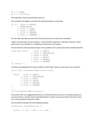 && y == bbbbb
&& z == cccccccccc
The code looks unusual, but you'll get used to it.
Let's combine it all together and write the code given above in a new style:
if (!( errno == EAGAIN
|| EWOULDBLOCK
|| errno == EINTR
|| errno == ENOSPC
|| errno == ENOBUFS
|| errno == ENOMEM)) {
Yes, the code now takes up more lines of code, but the error is much more noticeable.
I agree, the code looks unusual. However, I recommend this approach. I have been using it for many
years and am very satisfied, so I confidently recommend it to all readers.
The fact that the code has become longer is not a problem at all. I would even write something like this:
const bool error = errno == EAGAIN
|| errno == EWOULDBLOCK
|| errno == EINTR
|| errno == ENOSPC
|| errno == ENOBUFS
|| errno == ENOMEM;
if (!error) {
Is someone grumbling that it's long and clutters up the code? I agree. So, let's put it into a function!
static bool IsInterestingError(int errno)
{
return errno == EAGAIN
|| errno == EWOULDBLOCK
|| errno == EINTR
|| errno == ENOSPC
|| errno == ENOBUFS
|| errno == ENOMEM;
}
....
if (!IsInterestingError(errno)) {
It may seem that I am exaggerating and that I am too perfectionist, but errors in complex expressions
are very common. I wouldn't have remembered them if I hadn't come across them all the time: these
errors are everywhere and poorly visible.
Here is another example from the WinDjView project:
inline bool IsValidChar(int c)
{
return c == 0x9 || 0xA || c == 0xD ||
 