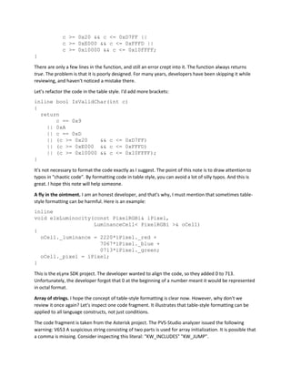 c >= 0x20 && c <= 0xD7FF ||
c >= 0xE000 && c <= 0xFFFD ||
c >= 0x10000 && c <= 0x10FFFF;
}
There are only a few lines in the function, and still an error crept into it. The function always returns
true. The problem is that it is poorly designed. For many years, developers have been skipping it while
reviewing, and haven't noticed a mistake there.
Let's refactor the code in the table style. I'd add more brackets:
inline bool IsValidChar(int c)
{
return
c == 0x9
|| 0xA
|| c == 0xD
|| (c >= 0x20 && c <= 0xD7FF)
|| (c >= 0xE000 && c <= 0xFFFD)
|| (c >= 0x10000 && c <= 0x10FFFF);
}
It's not necessary to format the code exactly as I suggest. The point of this note is to draw attention to
typos in "chaotic code". By formatting code in table style, you can avoid a lot of silly typos. And this is
great. I hope this note will help someone.
A fly in the ointment. I am an honest developer, and that's why, I must mention that sometimes table-
style formatting can be harmful. Here is an example:
inline
void elxLuminocity(const PixelRGBi& iPixel,
LuminanceCell< PixelRGBi >& oCell)
{
oCell._luminance = 2220*iPixel._red +
7067*iPixel._blue +
0713*iPixel._green;
oCell._pixel = iPixel;
}
This is the eLynx SDK project. The developer wanted to align the code, so they added 0 to 713.
Unfortunately, the developer forgot that 0 at the beginning of a number meant it would be represented
in octal format.
Array of strings. I hope the concept of table-style formatting is clear now. However, why don't we
review it once again? Let's inspect one code fragment. It illustrates that table-style formatting can be
applied to all language constructs, not just conditions.
The code fragment is taken from the Asterisk project. The PVS-Studio analyzer issued the following
warning: V653 A suspicious string consisting of two parts is used for array initialization. It is possible that
a comma is missing. Consider inspecting this literal: "KW_INCLUDES" "KW_JUMP".
 