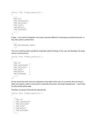 static char *token_equivs1[] =
{
....
"KW_IF",
"KW_IGNOREPAT",
"KW_INCLUDES"
"KW_JUMP",
"KW_MACRO",
"KW_PATTERN",
....
};
A typo — one comma is forgotten. As a result, two lines different in meaning are combined into one. In
fact, that's what is written here:
....
"KW_INCLUDESKW_JUMP",
....
The error could have been avoided by using table-style formatting. In this case, the developer can easily
notice a missed comma.
static char *token_equivs1[] =
{
....
"KW_IF" ,
"KW_IGNOREPAT" ,
"KW_INCLUDES" ,
"KW_JUMP" ,
"KW_MACRO" ,
"KW_PATTERN" ,
....
};
Let me remind you that if we put a separator on the right (in this case, it's a comma), then we have to
add a lot of spaces, which is inconvenient. Especially if you add a new long line/expression — you'll have
to reformat the whole table.
Therefore, it's better to format the code like this:
static char *token_equivs1[] =
{
....
, "KW_IF"
, "KW_IGNOREPAT"
, "KW_INCLUDES"
, "KW_JUMP"
, "KW_MACRO"
, "KW_PATTERN"
....
 