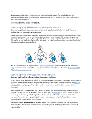 };
Now you can easily notice a missing comma and avoid adding spaces. The code looks neat and
comprehensible. Perhaps, such formatting may be unusual to you, but I urge you to try this format —
you'll quickly get used to it.
Remember: beautiful code is correct code.
Terrible tip N21. Professionals do not make mistakes
Never test anything. And don't write tests. Your code is perfect, what's there to test? It's not for
nothing that you are real C++ programmers.
I think the reader understands the irony, and no one seriously wonders why this tip is terrible. But there
is an interesting point here. By agreeing that programmers make mistakes, you most likely think that
this applies to you to a lesser degree. After all, you are an expert, and on average you understand better
than others how to program and test.
We all have a condition of cognitive bias — "illusory superiority". Moreover, from my life experience,
programmers are more susceptible to it :). Here's an interesting article on this topic: The Problem With
'Above Average Programmers'.
Terrible tip N22. Only students need analyzers
Don't use static analyzers. These are tools for students and losers.
In fact, it's the other way around. First of all, professional developers use static analyzers to improve the
quality of their software projects. They value static analysis, because it allows to find bugs and zero-day
vulnerabilities at early stages. After all, the earlier a code defect is detected, the cheaper it is to
eliminate.
What's interesting is that a student has a chance to write a high-quality program as part of a course
project. And they can well do it without static analysis. But it is impossible to write a project as big as a
game engine without bugs. The thing is that with the growth of the codebase, the error density
increases. To maintain the high quality of code, you need to spend a lot of effort and use various
methodologies, including code analysis tools.
Let's find out what the error density increase means. The larger the codebase size, the easier it is to
make a mistake. The number of errors increases with the growth of the project size not linearly, but
exponentially.
 