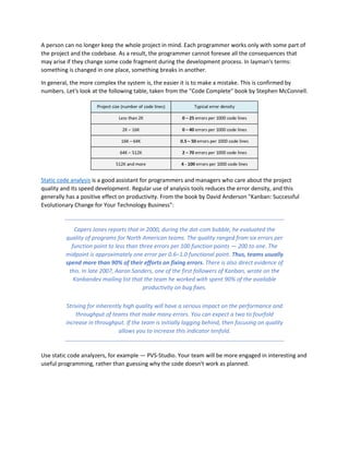 A person can no longer keep the whole project in mind. Each programmer works only with some part of
the project and the codebase. As a result, the programmer cannot foresee all the consequences that
may arise if they change some code fragment during the development process. In layman's terms:
something is changed in one place, something breaks in another.
In general, the more complex the system is, the easier it is to make a mistake. This is confirmed by
numbers. Let's look at the following table, taken from the "Code Complete" book by Stephen McConnell.
Static code analysis is a good assistant for programmers and managers who care about the project
quality and its speed development. Regular use of analysis tools reduces the error density, and this
generally has a positive effect on productivity. From the book by David Anderson "Kanban: Successful
Evolutionary Change for Your Technology Business":
Capers Jones reports that in 2000, during the dot-com bubble, he evaluated the
quality of programs for North American teams. The quality ranged from six errors per
function point to less than three errors per 100 function points — 200 to one. The
midpoint is approximately one error per 0.6–1.0 functional point. Thus, teams usually
spend more than 90% of their efforts on fixing errors. There is also direct evidence of
this. In late 2007, Aaron Sanders, one of the first followers of Kanban, wrote on the
Kanbandev mailing list that the team he worked with spent 90% of the available
productivity on bug fixes.
Striving for inherently high quality will have a serious impact on the performance and
throughput of teams that make many errors. You can expect a two to fourfold
increase in throughput. If the team is initially lagging behind, then focusing on quality
allows you to increase this indicator tenfold.
Use static code analyzers, for example — PVS-Studio. Your team will be more engaged in interesting and
useful programming, rather than guessing why the code doesn't work as planned.
 