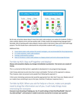By the way, all written above doesn't mean that static code analyzers are useless for students. Firstly, a
static analyzer detects errors and low-quality code. It helps master the programming language faster.
Secondly, skills of working with code analyzers may be useful in the future, when you'll work with large
projects. The PVS-Studio team understands this and provides students with free license.
Additional links:
1. A post about static code analysis for project managers, not recommended for the programmers.
2. C++ tools evolution: static code analyzers.
3. Feelings confirmed by numbers.
4. How to introduce a static code analyzer in a legacy project and not to discourage the team.
Terrible tip N23. Slap stuff together and deploy!
Always and everywhere deploy any changes immediately to production. Test servers are a waste of
money.
This is a universal terrible tip that is applicable to development in any programming language.
I don't know what else to write here that is clever and helpful. The harm of this approach is obvious.
That, however, does not prevent some people from following this approach :)
I think some interesting cautionary tale would be appropriate here. But I don't have one. Maybe some of
our readers have something to say on this topic. And then I'll add your responses here :).
Terrible tip N24. When you ask for help on a forum, make sure people
need to drag the information out of you. It will make things more
interesting for everyone
Everyone is just dreaming of helping you. So, it's worth asking on Stack Overflow/Reddit "why isn't
my code working?", and everyone is ready to overcome any barriers to answer your question.
 