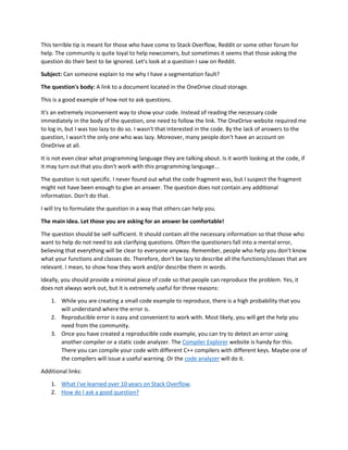 This terrible tip is meant for those who have come to Stack Overflow, Reddit or some other forum for
help. The community is quite loyal to help newcomers, but sometimes it seems that those asking the
question do their best to be ignored. Let's look at a question I saw on Reddit.
Subject: Can someone explain to me why I have a segmentation fault?
The question's body: A link to a document located in the OneDrive cloud storage.
This is a good example of how not to ask questions.
It's an extremely inconvenient way to show your code. Instead of reading the necessary code
immediately in the body of the question, one need to follow the link. The OneDrive website required me
to log in, but I was too lazy to do so. I wasn't that interested in the code. By the lack of answers to the
question, I wasn't the only one who was lazy. Moreover, many people don't have an account on
OneDrive at all.
It is not even clear what programming language they are talking about. Is it worth looking at the code, if
it may turn out that you don't work with this programming language...
The question is not specific. I never found out what the code fragment was, but I suspect the fragment
might not have been enough to give an answer. The question does not contain any additional
information. Don't do that.
I will try to formulate the question in a way that others can help you.
The main idea. Let those you are asking for an answer be comfortable!
The question should be self-sufficient. It should contain all the necessary information so that those who
want to help do not need to ask clarifying questions. Often the questioners fall into a mental error,
believing that everything will be clear to everyone anyway. Remember, people who help you don't know
what your functions and classes do. Therefore, don't be lazy to describe all the functions/classes that are
relevant. I mean, to show how they work and/or describe them in words.
Ideally, you should provide a minimal piece of code so that people can reproduce the problem. Yes, it
does not always work out, but it is extremely useful for three reasons:
1. While you are creating a small code example to reproduce, there is a high probability that you
will understand where the error is.
2. Reproducible error is easy and convenient to work with. Most likely, you will get the help you
need from the community.
3. Once you have created a reproducible code example, you can try to detect an error using
another compiler or a static code analyzer. The Compiler Explorer website is handy for this.
There you can compile your code with different C++ compilers with different keys. Maybe one of
the compilers will issue a useful warning. Or the code analyzer will do it.
Additional links:
1. What I've learned over 10 years on Stack Overflow.
2. How do I ask a good question?
 
