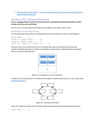 3. "Why doesn't my code work?" — to anyone learning the art of programming and writing to the
Stack Overflow community
Terrible tip N25. Diamond inheritance
The C++ language allows to perform virtual inheritance and implement diamond inheritance with it.
So why not to use such a cool thing!
You can use it. You just need to know about some subtleties. Let's take a look at them.
Initialization of virtual base classes
First, let's talk about how classes are allocated without virtual inheritance. Here's a code fragment:
class Base { ... };
class X : public Base { ... };
class Y : public Base { ... };
class XY : public X, public Y { ... };
That one's easy. The members of the non-virtual base Base class are allocated as common data
members of the derived class. It results in the XY object containing two independent Base subobjects.
Here is a scheme to illustrate that:
Figure 25.1. Multiple non-virtual inheritance.
An object of a virtual base class is included into the object of a derived class only once. This is also called
diamond inheritance:
Figure 25.2. Diamond inheritance
Figure 25.3 shows the layout of the XY object in the code fragment below with diamond inheritance.
class Base { ... };
 