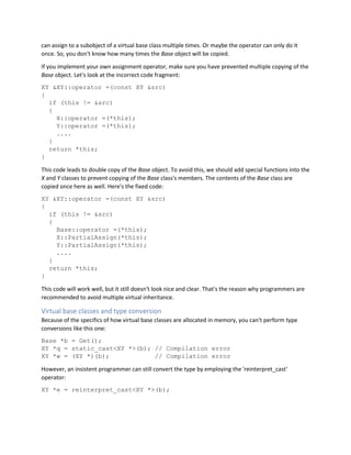 can assign to a subobject of a virtual base class multiple times. Or maybe the operator can only do it
once. So, you don't know how many times the Base object will be copied.
If you implement your own assignment operator, make sure you have prevented multiple copying of the
Base object. Let's look at the incorrect code fragment:
XY &XY::operator =(const XY &src)
{
if (this != &src)
{
X::operator =(*this);
Y::operator =(*this);
....
}
return *this;
}
This code leads to double copy of the Base object. To avoid this, we should add special functions into the
X and Y classes to prevent copying of the Base class's members. The contents of the Base class are
copied once here as well. Here's the fixed code:
XY &XY::operator =(const XY &src)
{
if (this != &src)
{
Base::operator =(*this);
X::PartialAssign(*this);
Y::PartialAssign(*this);
....
}
return *this;
}
This code will work well, but it still doesn't look nice and clear. That's the reason why programmers are
recommended to avoid multiple virtual inheritance.
Virtual base classes and type conversion
Because of the specifics of how virtual base classes are allocated in memory, you can't perform type
conversions like this one:
Base *b = Get();
XY *q = static_cast<XY *>(b); // Compilation error
XY *w = (XY *)(b); // Compilation error
However, an insistent programmer can still convert the type by employing the 'reinterpret_cast'
operator:
XY *e = reinterpret_cast<XY *>(b);
 