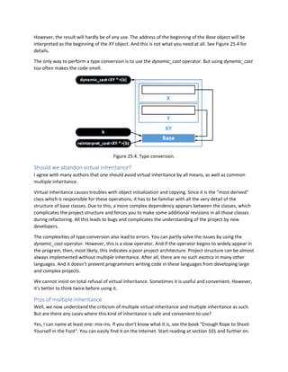 However, the result will hardly be of any use. The address of the beginning of the Base object will be
interpreted as the beginning of the XY object. And this is not what you need at all. See Figure 25.4 for
details.
The only way to perform a type conversion is to use the dynamic_cast operator. But using dynamic_cast
too often makes the code smell.
Figure 25.4. Type conversion.
Should we abandon virtual inheritance?
I agree with many authors that one should avoid virtual inheritance by all means, as well as common
multiple inheritance.
Virtual inheritance causes troubles with object initialization and copying. Since it is the "most derived"
class which is responsible for these operations, it has to be familiar with all the very detail of the
structure of base classes. Due to this, a more complex dependency appears between the classes, which
complicates the project structure and forces you to make some additional revisions in all those classes
during refactoring. All this leads to bugs and complicates the understanding of the project by new
developers.
The complexities of type conversion also lead to errors. You can partly solve the issues by using the
dynamic_cast operator. However, this is a slow operator. And if the operator begins to widely appear in
the program, then, most likely, this indicates a poor project architecture. Project structure can be almost
always implemented without multiple inheritance. After all, there are no such exotica in many other
languages. And it doesn't prevent programmers writing code in these languages from developing large
and complex projects.
We cannot insist on total refusal of virtual inheritance. Sometimes it is useful and convenient. However,
it's better to think twice before using it.
Pros of multiple inheritance
Well, we now understand the criticism of multiple virtual inheritance and multiple inheritance as such.
But are there any cases where this kind of inheritance is safe and convenient to use?
Yes, I can name at least one: mix-ins. If you don't know what it is, see the book "Enough Rope to Shoot
Yourself in the Foot". You can easily find it on the Internet. Start reading at section 101 and further on.
 