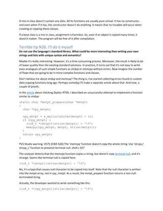 A mix-in class doesn't contain any data. All its functions are usually pure virtual. It has no constructor,
and even when if it has, the constructor doesn't do anything. It means that no troubles will occur when
creating or copying these classes.
If a base class is a mix-in class, assignment is harmless. So, even if an object is copied many times, it
doesn't matter. The program will be free of it after compilation.
Terrible tip N26. I'll do it myself
Do not use the language's standard library. What could be more interesting than writing your own
strings and lists with unique syntax and semantics?
Maybe it's really interesting. However, it's a time-consuming process. Moreover, the result is likely to be
of lower quality than the existing standard solutions. In practice, it turns out that it's not easy to write
even analogues of such simple functions as strdup or memcpy without errors. Now imagine the number
of flaws that are going to be in more complex functions and classes.
Don't believe me about strdup and memcpy? The thing is, I've started collecting errors found in custom
data copying functions long ago. Perhaps someday I'll make a separate article about that. And now, a
couple of proofs.
In the article about checking Zephyr RTOS, I described an unsuccessful attempt to implement a function
similar to strdup:
static char *mntpt_prepare(char *mntpt)
{
char *cpy_mntpt;
cpy_mntpt = k_malloc(strlen(mntpt) + 1);
if (cpy_mntpt) {
((u8_t *)mntpt)[strlen(mntpt)] = '0';
memcpy(cpy_mntpt, mntpt, strlen(mntpt));
}
return cpy_mntpt;
}
PVS-Studio warning: V575 [CWE-628] The 'memcpy' function doesn't copy the whole string. Use 'strcpy /
strcpy_s' function to preserve terminal null. shell.c 427
The analyzer detects that the memcpy function copies a string, but doesn't copy terminal null, and it's
strange. Seems like terminal null is copied here:
((u8_t *)mntpt)[strlen(mntpt)] = '0';
No, it's a typo that causes null character to be copied into itself. Note that the null character is written
into the mntpt array, not in cpy_mntpt. As a result, the mntpt_prepare function returns a non-null-
terminated string.
Actually, the developer wanted to write something like this:
((u8_t *)cpy_mntpt)[strlen(mntpt)] = '0';
 