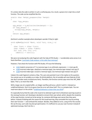 It's unclear why the code is written in such a confusing way. As a result, a grave error crept into a small
function. The code can be simplified like this:
static char *mntpt_prepare(char *mntpt)
{
char *cpy_mntpt;
cpy_mntpt = k_malloc(strlen(mntpt) + 1);
if (cpy_mntpt) {
strcpy(cpy_mntpt, mntpt);
}
return cpy_mntpt;
}
And here's another example where developers wonder if they're right:
void myMemCpy(void *dest, void *src, size_t n)
{
char *csrc = (char *)src;
char *cdest = (char *)dest;
for (int i=0; i<n; i++)
cdest[i] = csrc[i];
}
We were not analyzing this code fragment with the help of PVS-Studio — I accidentally came across it on
Stack Overflow: C and static Code analysis: Is this safer than memcpy?
However, if we check this function with PVS-Studio, it'll issue the following:
• V104 Implicit conversion of 'i' to memsize type in an arithmetic expression: i < n test.cpp 26
• V108 Incorrect index type: cdest[not a memsize-type]. Use memsize type instead. test.cpp 27
• V108 Incorrect index type: csrc[not a memsize-type]. Use memsize type instead. test.cpp 27
Indeed, this code fragment contains a flaw. The users also pointed it out in the replies to the question.
You cannot use an int variable as an index. On 64-bit platform, the int variable will most likely be 32-bit
(we don't consider exotic architectures here). Therefore, the function cannot copy more than INT_MAX
bytes. That is, no more than 2GB.
With a larger size of a copied buffer, an integer overflow will occur, which C and C++ interpret as
undefined behavior. Don't try to guess how the error will show itself. This is a complex topic. You can
read more about it in the article: "Undefined behavior is closer than you think".
It's especially funny that the code is the result of an attempt to get rid of a Checkmarx warning issued on
the memcpy function call. Developers decided to reinvent their own wheel, which, despite the simplicity
of the copy function, turned out to be wrong. So, someone did things even worse than they were
before. Instead of dealing with the reason for the issued warning, they concealed the issue by writing
their own function — and confused the analyzer. Besides, they added an error, using int for the counter.
Oh, by the way, such code may disrupt optimization. It's inefficient to use your own function instead of
optimized memcpy. Don't do this :).
 