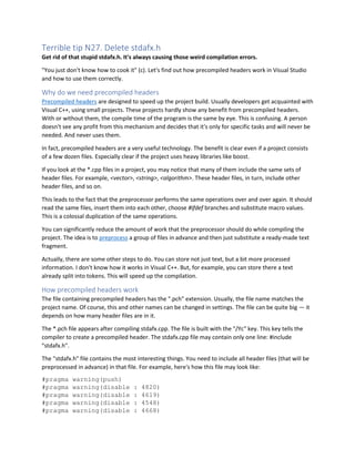 Terrible tip N27. Delete stdafx.h
Get rid of that stupid stdafx.h. It's always causing those weird compilation errors.
"You just don't know how to cook it" (c). Let's find out how precompiled headers work in Visual Studio
and how to use them correctly.
Why do we need precompiled headers
Precompiled headers are designed to speed up the project build. Usually developers get acquainted with
Visual C++, using small projects. These projects hardly show any benefit from precompiled headers.
With or without them, the compile time of the program is the same by eye. This is confusing. A person
doesn't see any profit from this mechanism and decides that it's only for specific tasks and will never be
needed. And never uses them.
In fact, precompiled headers are a very useful technology. The benefit is clear even if a project consists
of a few dozen files. Especially clear if the project uses heavy libraries like boost.
If you look at the *.cpp files in a project, you may notice that many of them include the same sets of
header files. For example, <vector>, <string>, <algorithm>. These header files, in turn, include other
header files, and so on.
This leads to the fact that the preprocessor performs the same operations over and over again. It should
read the same files, insert them into each other, choose #ifdef branches and substitute macro values.
This is a colossal duplication of the same operations.
You can significantly reduce the amount of work that the preprocessor should do while compiling the
project. The idea is to preprocess a group of files in advance and then just substitute a ready-made text
fragment.
Actually, there are some other steps to do. You can store not just text, but a bit more processed
information. I don't know how it works in Visual C++. But, for example, you can store there a text
already split into tokens. This will speed up the compilation.
How precompiled headers work
The file containing precompiled headers has the ".pch" extension. Usually, the file name matches the
project name. Of course, this and other names can be changed in settings. The file can be quite big — it
depends on how many header files are in it.
The *.pch file appears after compiling stdafx.cpp. The file is built with the "/Yc" key. This key tells the
compiler to create a precompiled header. The stdafx.cpp file may contain only one line: #include
"stdafx.h".
The "stdafx.h" file contains the most interesting things. You need to include all header files (that will be
preprocessed in advance) in that file. For example, here's how this file may look like:
#pragma warning(push)
#pragma warning(disable : 4820)
#pragma warning(disable : 4619)
#pragma warning(disable : 4548)
#pragma warning(disable : 4668)
 