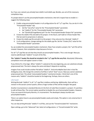 So, if you use a wizard, you already have stdafx.h and stdafx.cpp. Besides, you set all the necessary
compilation keys.
If a project doesn't use the precompiled headers mechanism, then let's inspect how to enable it. I
suggest the following steps:
1. Enable using precompiled headers in all configurations for all *.c/*.cpp files. You can do it in the
"Precompiled Header" tab:
• Set the "Use (/Yu)" value for the "Precompiled Header" parameter.
• Set "stdafx.h" for the "Precompiled Header File" parameter.
• Set "$(IntDir)$(TargetName).pch" for the "Precompiled Header Output File" parameter.
2. Create the stdafx.h file and add to the project. In the future, we'll add to it those header files
that we want to preprocess in advance.
3. Create the stdafx.cpp file and add it to the project. It has only one line: #include "stdafx.h".
4. In all configurations, change settings for the stdafx.cpp file. Set the "Create (/Yc)" value for the
"Precompiled Header" parameter.
So, we enabled the precompiled headers mechanism. Now if we compile a project, the *.pch file will be
created. However, then compilation stops because of errors.
For all *.c/*.cpp files we set that they should use precompiled headers. This is not enough. Now you
need to add #include "stdafx.h" to each of the files.
The "stdafx.h" header file should be included in the *.c/*.cpp file the very first. Absolutely! Otherwise,
compilation errors will appear sooner or later.
If you think of it, it has logic. When "stdafx.h" is placed at the very beginning, you can substitute already
preprocessed text. The text is always the same and doesn't depend on anything.
Imagine if we could include another file before "stdafx.h". And write #define bool char in that file.
Ambiguity arises. We change the contents of all files in which "bool" occurs. Now you cannot substitute
preprocessed text. The whole "precompiled headers" mechanism breaks. I think that's one of the
reasons why "stdafx.h" should be located at the beginning. Perhaps, there are others.
Life hack!
Writing #include "stdafx.h" in all *.c/*.cpp files is tedious and boring. Additionally, there will be a
revision in the version control system, where a huge number of files will be changed. Not good.
Another inconvenience is standard libraries (in the form of code files) included in a project. It's pointless
to edit all these files. The correct option would be to disable the use of precompiled headers. However,
if you use several third-party libraries, it's inconvenient. The developers always stumble over
precompiled headers.
There is an option how to use precompiled headers easily and simply. This option is not universal but it
often helped me.
You can skip writing #include "stdafx.h" in all files, and use the "Forced Included File" mechanism.
Open settings, go to the "Advanced" tab. Select all configurations. In "Forced Included File" write:
 