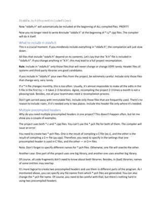 StdAfx.h;%(ForcedIncludeFiles)
Now "stdafx.h" will automatically be included at the beginning of ALL compiled files. PROFIT!
Now you no longer need to write #include "stdafx.h" at the beginning of *.c/*.cpp files. The compiler
will do it itself.
What to include in stdafx.h
This is a crucial moment. If you mindlessly include everything in "stdafx.h", the compilation will just slow
down.
All files that include "stdafx.h" depend on its contents. Let's say that the "X.h" file is included in
"stdafx.h". If you change anything in "X.h", this may lead to a full project recompilation.
Rule. Include in "stdafx.h" only those files that will never change or change VERY rarely. Header files of
systems and third-party libraries are good candidates.
If you include in "stdafx.h" your own files from the project, be extremely careful. Include only those files
that change very, very rarely.
If a *.h file changes monthly, this is too often. Usually, it's almost impossible to make all the edits in the
h file in the first try — it takes 2-3 iterations. Agree, recompiling the project 2-3 times a month is not a
pleasing task. Besides, not all your teammates need a recompilation process.
Don't get carried away with immutable files. Include only those files that are frequently used. There's no
reason to include <set>, if it's needed only in two places. Include this header file only where it's needed.
Multiple precompiled headers
Why do you need multiple precompiled headers in one project? This doesn't happen often, but let me
show you a couple of examples.
The project uses both *.c and *.cpp files. You can't use the *.pch file for both of them. The compiler will
issue an error.
You need to create two *.pch files. One is the result of compiling a C file (xx.c), and the other is the
result of compiling a C++ file (yy.cpp). Therefore, you need to specify in the settings that one
precompiled header is used in C files, and the other — in C++ files.
Note. Don't forget to specify different names for *.pch files. Otherwise, one file will rewrite the other.
Another case. One part of the project uses one big library, and another one uses another big library.
Of course, all code fragments don't need to know about both libraries. Besides, in (bad) libraries, names
of some entities may overlap.
It's more logical to create two precompiled headers and use them in different parts of the program. As I
mentioned above, you can specify any file names from which *.pch files are generated. You can also
change the *.pch file name. Of course, you need to be careful with that, but there's nothing hard in
using two precompiled headers.
 