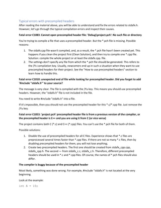 Typical errors with precompiled headers
After reading the material above, you will be able to understand and fix the errors related to stdafx.h.
However, let's go through the typical compilation errors and inspect their causes.
Fatal error C1083: Cannot open precompiled header file: 'Debugproject.pch': No such file or directory
You're trying to compile a file that uses a precompiled header. But the *.pch file is missing. Possible
reasons:
1. The stdafx.cpp file wasn't compiled, and, as a result, the *.pch file hasn't been created yet. This
happens if you clean the project first (Clean Solution), and then try to compile one *.cpp file.
Solution: compile the whole project or at least the stdafx.cpp. file.
2. The settings don't specify any file from which the *.pch file should be generated. This refers to
the /Yc compilation key. Usually, newcomers end up in such a situation when they want to use
precompiled headers for their project. See the "How to use precompiled headers" section to
learn how to handle this.
Fatal error C1010: unexpected end of file while looking for precompiled header. Did you forget to add
'#include "stdafx.h"' to your source?
The message is very clear. The file is compiled with the /Yu key. This means you should use precompiled
headers. However, the "stdafx.h" file is not included in the file.
You need to write #include "stdafx.h" into a file.
If it's impossible, then you should not use the precompiled header for this *.c/*.cpp file. Just remove the
/Yu key.
Fatal error C1853: 'project.pch' precompiled header file is from a previous version of the compiler, or
the precompiled header is C++ and you are using it from C (or vice versa)
The project contains both C (*.c) and C++ (*.cpp) files. You can't use the *.pch file for both of them.
Possible solutions:
1. Disable the use of precompiled headers for all C files. Experience shows that *.c files are
preprocessed several times faster than *.cpp files. If there are not so many *.c files, then by
disabling precompiled headers for them, you will not lose anything;
2. Create two precompiled headers. The first one should be created from stdafx_cpp.cpp,
stdafx_cpp.h. The second — from stdafx_c.c, stdafx_c.h. Therefore, different precompiled
headers should be used in *.c and *.cpp files. Of course, the names of *.pch files should also
differ.
The compiler is buggy because of the precompiled header
Most likely, something was done wrong. For example, #include "stdafx.h" is not located at the very
beginning.
Look at the example:
int A = 10;
 