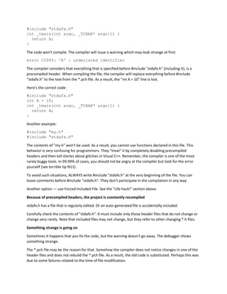 #include "stdafx.h"
int _tmain(int argc, _TCHAR* argv[]) {
return A;
}
The code won't compile. The compiler will issue a warning which may look strange at first:
error C2065: 'A' : undeclared identifier
The compiler considers that everything that is specified before #include "stdafx.h" (including it), is a
precompiled header. When compiling the file, the compiler will replace everything before #include
"stdafx.h" to the text from the *.pch file. As a result, the "int A = 10" line is lost.
Here's the correct code:
#include "stdafx.h"
int A = 10;
int _tmain(int argc, _TCHAR* argv[]) {
return A;
}
Another example:
#include "my.h"
#include "stdafx.h"
The contents of "my.h" won't be used. As a result, you cannot use functions declared in this file. This
behavior is very confusing for programmers. They "treat" it by completely disabling precompiled
headers and then tell stories about glitches in Visual C++. Remember, the compiler is one of the most
rarely buggy tools. In 99.99% of cases, you should not be angry at the compiler but look for the error
yourself (see terrible tip N11).
To avoid such situations, ALWAYS write #include "stdafx.h" at the very beginning of the file. You can
leave comments before #include "stdafx.h". They don't participate in the compilation in any way.
Another option — use Forced Included File. See the "Life hack!" section above.
Because of precompiled headers, the project is constantly recompiled
stdafx.h has a file that is regularly edited. Or an auto-generated file is accidentally included.
Carefully check the contents of "stdafx.h". It must include only those header files that do not change or
change very rarely. Note that included files may not change, but they refer to other changing *.h files.
Something strange is going on
Sometimes it happens that you fix the code, but the warning doesn't go away. The debugger shows
something strange.
The *.pch file may be the reason for that. Somehow the compiler does not notice changes in one of the
header files and does not rebuild the *.pch file. As a result, the old code is substituted. Perhaps this was
due to some failures related to the time of file modification.
 