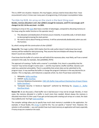 This is a VERY rare situation. However, this may happen, and you need to know about that. I have
encountered it only 2-3 times over many years of programming. A full project recompilation helps.
Terrible tip N28. An array on the stack is the best thing ever
Besides, memory allocation is evil. char c[256] is enough for everyone, and if it's not enough, we'll
change it to 512. At the very least – to 1024.
Creating an array on the stack does have a number of advantages, compared to allocating memory on
the heap using the malloc function or the operator new []:
1. The allocation and deallocation of memory occurs instantly. In assembly code, it all boils down
to decreasing/increasing the stack pointer.
2. No need to worry about freeing up memory. It will be automatically deallocated, when you exit
the function.
So, what's wrong with the construction of char c[1024]?
Reason N1. The magic number 1024 implies that the code author doesn't really know how much
memory will be needed for data processing. They assume that one kilobyte will always be enough.
Doesn't sound very reliable, does it?
If we know that the buffer of a certain size will hold all the necessary data, most likely, we'll see a named
constant in the code, for example, char path[MAX_PATH].
The approach of creating a "buffer with a reserve" is unreliable. First, there's a possibility that the
"reserve" may not be enough in some cases — and this may lead to a buffer overflow. Second, such
code has a potential vulnerability. There's a possibility that certain data can be submitted to the
program input. It may overflow the buffer or change the program's behavior in the way desired for an
attacker. This is a big topic, and it deserves a separate article. So, here I'll just leave several links:
1. Wikipedia. Buffer overflow.
2. OWASP. Buffer Overflow.
3. Common Weakness Enumeration. CWE-120: Buffer Copy without Checking Size of Input ('Classic
Buffer Overflow').
4. "Computer Security: A Hands-on Approach" authored by Wenliang Du. Chapter 4 - Buffer
Overflow Attack.
Reason N2. As we discussed, a fixed buffer size is bad because it may not be enough. Besides, in most
cases, the memory allocated in a buffer is much more than needed. Almost always the memory is
allocated more than it's then used. If you get carried away with creating such arrays on a stack, the stack
may suddenly end. You'll get stack overflow.
The compiler settings allow you to specify how much stack memory is available to the application. For
example, in Visual Studio, the /F key is used for this. You can specify a "reserve" here. However, this
solution is still unreliable — you can't predict how much stack memory an application will need, especially
if many arrays are created on the stack.
 