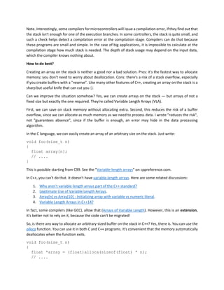 Note. Interestingly, some compilers for microcontrollers will issue a compilation error, if they find out that
the stack isn't enough for one of the execution branches. In some controllers, the stack is quite small, and
such a check helps detect a compilation error at the compilation stage. Compilers can do that because
these programs are small and simple. In the case of big applications, it is impossible to calculate at the
compilation stage how much stack is needed. The depth of stack usage may depend on the input data,
which the compiler knows nothing about.
How to do best?
Creating an array on the stack is neither a good nor a bad solution. Pros: it's the fastest way to allocate
memory; you don't need to worry about deallocation. Cons: there's a risk of a stack overflow, especially
if you create buffers with a "reserve". Like many other features of C++, creating an array on the stack is a
sharp but useful knife that can cut you :).
Can we improve the situation somehow? Yes, we can create arrays on the stack — but arrays of not a
fixed size but exactly the one required. They're called Variable Length Arrays (VLA).
First, we can save on stack memory without allocating extra. Second, this reduces the risk of a buffer
overflow, since we can allocate as much memory as we need to process data. I wrote "reduces the risk",
not "guarantees absence", since if the buffer is enough, an error may hide in the data processing
algorithm.
In the C language, we can easily create an array of an arbitrary size on the stack. Just write:
void foo(size_t n)
{
float array[n];
// ....
}
This is possible starting from C99. See the "Variable-length arrays" on cppreference.com.
In C++, you can't do that. It doesn't have variable-length arrays. Here are some related discussions:
1. Why aren't variable-length arrays part of the C++ standard?
2. Legitimate Use of Variable Length Arrays.
3. Array[n] vs Array[10] - Initializing array with variable vs numeric literal.
4. Variable Length Arrays in C++14?
In fact, some compilers (like GCC), allow that (Arrays of Variable Length). However, this is an extension,
it's better not to rely on it, because the code can't be migrated!
So, is there any way to allocate an arbitrary-sized buffer on the stack in C++? Yes, there is. You can use the
alloca function. You can use it in both C and C++ programs. It's convenient that the memory automatically
deallocates when the function exits.
void foo(size_t n)
{
float *array = (float)alloca(sizeof(float) * n);
// ....
 