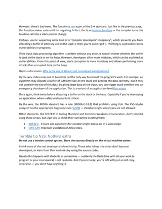 }
However, there's bad news. The function is not a part of the C++ standard. Just like in the previous case,
this function makes code unfit for migrating. In fact, this is an intrinsic function — the compiler turns this
function call into a stack pointer change.
Perhaps, you're suspecting some kind of a "compiler developers' conspiracy", which prevents you from
allocating a buffer of arbitrary size on the stack :). Well, you're quite right :). The thing is, such code creates
vulnerabilities in programs.
If the input data processing algorithm is written without any error, it doesn't matter whether the buffer
is used on the stack or on the heap. However, developers often make mistakes, which can be exploited as
vulnerabilities. From this point of view, stack corruption is more malicious and allows performing more
attacks than corrupted data on the heap.
Here's a discussion: Why is the use of alloca() not considered good practice?
By the way, index array out of bounds is not the only way to corrupt the program's work. For example, an
algorithm may allocate a buffer of sufficient size on the stack and process the data correctly. But it may
not consider the size of this data. By giving large data on the input, you can trigger stack overflow and an
emergency shutdown of the application. This is a variant of an application-level Dos attack.
Once again, think twice before allocating a buffer on the stack or the heap. Especially if you're developing
an application, where safety and security is critical.
By the way, the MISRA standard has a rule (MISRA-C-18.8) that prohibits using VLA. The PVS-Studio
analyzer has the appropriate diagnostic rule: V2598 — Variable length array types are not allowed.
Other standards, like SEI CERT C Coding Standard and Common Weakness Enumeration, don't prohibit
using these arrays, but urge you to check their size before creating them:
• ARR32-C - Ensure size arguments for variable length arrays are in a valid range.
• CWE-129: Improper Validation of Array Index.
Terrible tip N29. Nothing extra
Do not use a version control system. Store the sources directly on the virtual machine server.
I think none of the real developers follow this tip. Those who follow this either don't become
developers, or learn from their mistakes by losing the source codes.
Usually this happens with students in universities — suddenly the flash drive with all your work (a
program or your coursework) is not readable. And if you're lucky, you're left with just an old copy,
otherwise — you don't have anything :).
 