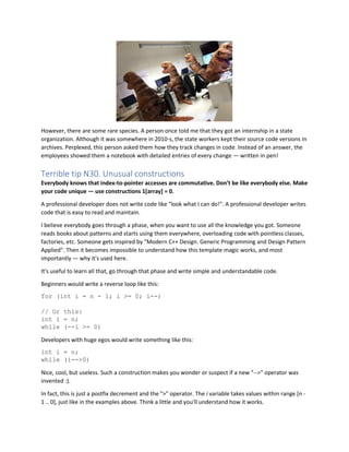 However, there are some rare species. A person once told me that they got an internship in a state
organization. Although it was somewhere in 2010-s, the state workers kept their source code versions in
archives. Perplexed, this person asked them how they track changes in code. Instead of an answer, the
employees showed them a notebook with detailed entries of every change — written in pen!
Terrible tip N30. Unusual constructions
Everybody knows that index-to-pointer accesses are commutative. Don't be like everybody else. Make
your code unique — use constructions 1[array] = 0.
A professional developer does not write code like "look what I can do!". A professional developer writes
code that is easy to read and maintain.
I believe everybody goes through a phase, when you want to use all the knowledge you got. Someone
reads books about patterns and starts using them everywhere, overloading code with pointless classes,
factories, etc. Someone gets inspired by "Modern C++ Design. Generic Programming and Design Pattern
Applied". Then it becomes impossible to understand how this template magic works, and most
importantly — why it's used here.
It's useful to learn all that, go through that phase and write simple and understandable code.
Beginners would write a reverse loop like this:
for (int i = n - 1; i >= 0; i--)
// Or this:
int i = n;
while (--i >= 0)
Developers with huge egos would write something like this:
int i = n;
while (i-->0)
Nice, cool, but useless. Such a construction makes you wonder or suspect if a new "-->" operator was
invented :).
In fact, this is just a postfix decrement and the ">" operator. The i variable takes values within range [n -
1 .. 0], just like in the examples above. Think a little and you'll understand how it works.
 