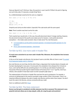 Have you figured it out? I think yes. Now, the question is: was it worth it? What's the point in figuring
out such tricky code, if it executes a simple thing? None.
So, a skilled developer would write the same as a beginner:
for (int i = n - 1; i >= 0; i--)
// Or:
int i = n;
while (--i >= 0)
Simplicity and clarity are what matters. Especially if the code works with the same speed.
Note. There's another way how to write this code:
for (int i = n - 1; i >= 0; --i)
That's exactly how I would write. In this case, the prefix decrement doesn't change anything. However,
this decrement (instead of the postfix one) makes sense for iterators. I write prefix decrement
everywhere — this makes code consistent. Does it make sense? Yes. See these posts:
• Is it reasonable to use the prefix increment operator ++it instead of postfix operator it++ for
iterators?
• Pre vs. post increment operator – benchmark.
Terrible tip N31. Use more code in header files
It's much more convenient to use more code in header files. Moreover, the compilation time increases
only slightly.
In the era of the header-only libraries, this tip doesn't seem so terrible. After all, there is even "A curated
list of awesome header-only C++ libraries".
But small libraries are one thing. And the other thing is a big project that involves dozens of people and
has been developing for many years. At some point, the compilation time will grow from minutes to
hours, and it will be difficult to do something about it. It's not like you will refactor hundreds and
thousands of files by transferring the implementation of functions from *.h to *.cpp files. And if you
refactor, then wouldn't it have been easier to write it properly right away? :)
The implementation of functions in header files may have the worst consequence. For example, a
minimum of editing leads to the need to recompile a large number of files in the project. There is an
important difference between the code in header-only libraries and the code of your project. You don't
touch the code in the libraries, and you constantly edit your code!
Here's an additional useful link: Pimpl.
Terrible tip N32. The Goto statement
Rumors say that goto is considered a terrible statement, but this is nonsense! This statement is very
powerful and even allows you to stop using for, while, do. Long live goto and asceticism!
 