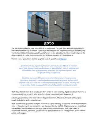 The use of goto makes the code more difficult to understand. The code filled with goto statements is
difficult to read from top to bottom. Especially if the code contains fragments where you need to jump
from bottom to top. In this case, you'll have to "jump" on the labels to understand how the logic of the
program works. If a large function contains lots of goto statements, it's hard to read it.
There is even a special term for this: spaghetti code. A quote from Wikipedia:
Spaghetti code is a pejorative phrase for unstructured and difficult-to-maintain
source code. Spaghetti code can be caused by several factors, such as volatile project
requirements, lack of programming style rules, and software engineers with
insufficient ability or experience.
Code that overuses GOTO statements rather than structured programming
constructs, resulting in convoluted and unmaintainable programs, is often called
spaghetti code. Such code has a complex and tangled control structure, resulting in a
program flow that is conceptually like a bowl of spaghetti, twisted and tangled.
Well, the goto statement itself is not evil, but it's better to use it carefully. If goto is not evil, then why is
it recommended not to use it? After all, in C++, almost every construct is dangerous :).
Actually, you can easily write code without the goto statement. Moreover, the code without goto
usually looks better and is easier to read.
Well, it's difficult to give some examples of how to use goto correctly. There's only one that comes to my
mind — the pattern with one exit point — we discussed it in the tip N19. All gotos jump to a single label,
followed by a memory allocation and error code return from the function. Such code is easy to
understand. However, further on, you'll learn why it's even better to use smart pointers. Turns out that
goto is useless again.
 