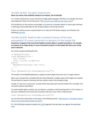Terrible tip N33. You don't need enums
Never use enums, they implicitly change to int anyway. Use int directly!
C++ evolves and becomes a more and more strongly typed language. Therefore, for example, the enum
class appeared. Check out the discussion "Why is enum class preferred over plain enum?".
This terrible tip, on the contrary, encourages us to return to a situation where it's easy to get confused
in data types and accidentally use the wrong variable or the wrong constant.
If there are ordinary enums instead of plain int in code, the PVS-Studio analyzer can still detect the
following anomalies.
Terrible tip N34. Need to add a constant instance of the class
everywhere? It's more convenient to declare it in the header file
Sometimes it happens that some kind of global constant object is needed everywhere. For example,
an instance of an empty string. It's more convenient to place it in the header file where your string
class is declared.
As a result, we get something like this:
// MySuperString.h
class MySuperString {
char *m_buf;
size_t m_size, m_capacity;
public:
MySuperString(const char *str);
....
};
const MySuperString GlobalEmptyString("");
The trouble is that GlobalEmptyString is a global constant object that exists not in a single instance.
When such a header file is included with the help of #include, multiple copies of the object are created.
This will lead to a waste of memory and time used to create a lot of empty strings.
Usually, if a class has a constructor, its code will be executed every time the header file is included. This
can lead to adverse side effects.
To avoid multiple object creation, you can declare a variable as inline (starting with C++17) or extern. In
this case, initialization and constructor invocation will occur once. Here's a fixed version:
const MySuperString GlobalEmptyString("");
You can find more information on this topic in the following article: "What Every C++ Developer Should
Know to (Correctly) Define Global Constants".
P.S. The PVS-Studio analyzer provides the V1043 diagnostic that will warn you against the described
error.
 