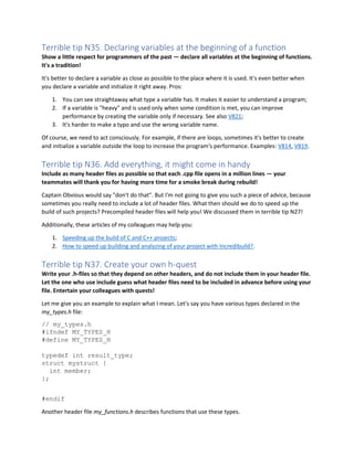 Terrible tip N35. Declaring variables at the beginning of a function
Show a little respect for programmers of the past — declare all variables at the beginning of functions.
It's a tradition!
It's better to declare a variable as close as possible to the place where it is used. It's even better when
you declare a variable and initialize it right away. Pros:
1. You can see straightaway what type a variable has. It makes it easier to understand a program;
2. If a variable is "heavy" and is used only when some condition is met, you can improve
performance by creating the variable only if necessary. See also V821;
3. It's harder to make a typo and use the wrong variable name.
Of course, we need to act consciously. For example, if there are loops, sometimes it's better to create
and initialize a variable outside the loop to increase the program's performance. Examples: V814, V819.
Terrible tip N36. Add everything, it might come in handy
Include as many header files as possible so that each .cpp file opens in a million lines — your
teammates will thank you for having more time for a smoke break during rebuild!
Captain Obvious would say "don't do that". But I'm not going to give you such a piece of advice, because
sometimes you really need to include a lot of header files. What then should we do to speed up the
build of such projects? Precompiled header files will help you! We discussed them in terrible tip N27!
Additionally, these articles of my colleagues may help you:
1. Speeding up the build of C and C++ projects;
2. How to speed up building and analyzing of your project with Incredibuild?.
Terrible tip N37. Create your own h-quest
Write your .h-files so that they depend on other headers, and do not include them in your header file.
Let the one who use include guess what header files need to be included in advance before using your
file. Entertain your colleagues with quests!
Let me give you an example to explain what I mean. Let's say you have various types declared in the
my_types.h file:
// my_types.h
#ifndef MY_TYPES_H
#define MY_TYPES_H
typedef int result_type;
struct mystruct {
int member;
};
#endif
Another header file my_functions.h describes functions that use these types.
 