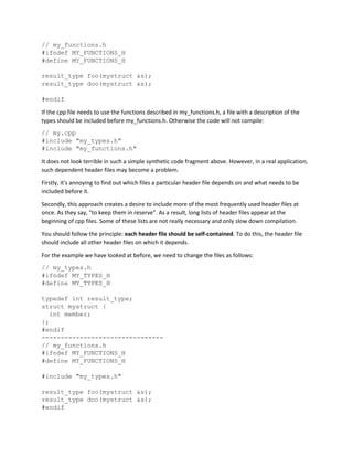 // my_functions.h
#ifndef MY_FUNCTIONS_H
#define MY_FUNCTIONS_H
result_type foo(mystruct &s);
result_type doo(mystruct &s);
#endif
If the cpp file needs to use the functions described in my_functions.h, a file with a description of the
types should be included before my_functions.h. Otherwise the code will not compile:
// my.cpp
#include "my_types.h"
#include "my_functions.h"
It does not look terrible in such a simple synthetic code fragment above. However, in a real application,
such dependent header files may become a problem.
Firstly, it's annoying to find out which files a particular header file depends on and what needs to be
included before it.
Secondly, this approach creates a desire to include more of the most frequently used header files at
once. As they say, "to keep them in reserve". As a result, long lists of header files appear at the
beginning of cpp files. Some of these lists are not really necessary and only slow down compilation.
You should follow the principle: each header file should be self-contained. To do this, the header file
should include all other header files on which it depends.
For the example we have looked at before, we need to change the files as follows:
// my_types.h
#ifndef MY_TYPES_H
#define MY_TYPES_H
typedef int result_type;
struct mystruct {
int member;
};
#endif
--------------------------------
// my_functions.h
#ifndef MY_FUNCTIONS_H
#define MY_FUNCTIONS_H
#include "my_types.h"
result_type foo(mystruct &s);
result_type doo(mystruct &s);
#endif
 