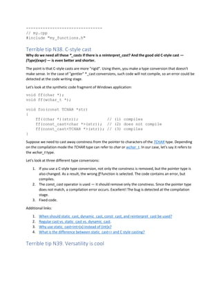 --------------------------------
// my.cpp
#include "my_functions.h"
Terrible tip N38. C-style cast
Why do we need all these *_casts if there is a reinterpret_cast? And the good old C-style cast —
(Type)(expr) — is even better and shorter.
The point is that C-style casts are more "rigid". Using them, you make a type conversion that doesn't
make sense. In the case of "gentler" *_cast conversions, such code will not compile, so an error could be
detected at the code writing stage.
Let's look at the synthetic code fragment of Windows application:
void ff(char *);
void ff(wchar_t *);
void foo(const TCHAR *str)
{
ff((char *)(str)); // (1) compiles
ff(const_cast<char *>(str)); // (2) does not compile
ff(const_cast<TCHAR *>(str)); // (3) compiles
}
Suppose we need to cast away constness from the pointer to characters of the TCHAR type. Depending
on the compilation mode the TCHAR type can refer to char or wchar_t. In our case, let's say it refers to
the wchar_t type.
Let's look at three different type conversions:
1. If you use a C-style type conversion, not only the constness is removed, but the pointer type is
also changed. As a result, the wrong ff function is selected. The code contains an error, but
compiles.
2. The const_cast operator is used — it should remove only the constness. Since the pointer type
does not match, a compilation error occurs. Excellent! The bug is detected at the compilation
stage.
3. Fixed code.
Additional links:
1. When should static_cast, dynamic_cast, const_cast, and reinterpret_cast be used?
2. Regular cast vs. static_cast vs. dynamic_cast.
3. Why use static_cast<int>(x) instead of (int)x?
4. What is the difference between static_cast<> and C style casting?
Terrible tip N39. Versatility is cool
 
