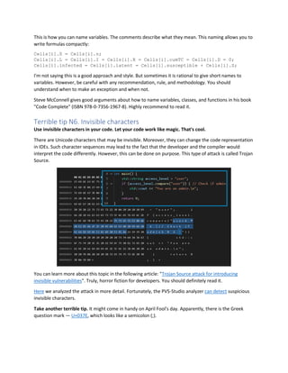 This is how you can name variables. The comments describe what they mean. This naming allows you to
write formulas compactly:
Cells[i].S = Cells[i].n;
Cells[i].L = Cells[i].I = Cells[i].R = Cells[i].cumTC = Cells[i].D = 0;
Cells[i].infected = Cells[i].latent = Cells[i].susceptible + Cells[i].S;
I'm not saying this is a good approach and style. But sometimes it is rational to give short names to
variables. However, be careful with any recommendation, rule, and methodology. You should
understand when to make an exception and when not.
Steve McConnell gives good arguments about how to name variables, classes, and functions in his book
"Code Complete" (ISBN 978-0-7356-1967-8). Highly recommend to read it.
Terrible tip N6. Invisible characters
Use invisible characters in your code. Let your code work like magic. That's cool.
There are Unicode characters that may be invisible. Moreover, they can change the code representation
in IDEs. Such character sequences may lead to the fact that the developer and the compiler would
interpret the code differently. However, this can be done on purpose. This type of attack is called Trojan
Source.
You can learn more about this topic in the following article: "Trojan Source attack for introducing
invisible vulnerabilities". Truly, horror fiction for developers. You should definitely read it.
Here we analyzed the attack in more detail. Fortunately, the PVS-Studio analyzer can detect suspicious
invisible characters.
Take another terrible tip. It might come in handy on April Fool's day. Apparently, there is the Greek
question mark — U+037E, which looks like a semicolon (;).
 