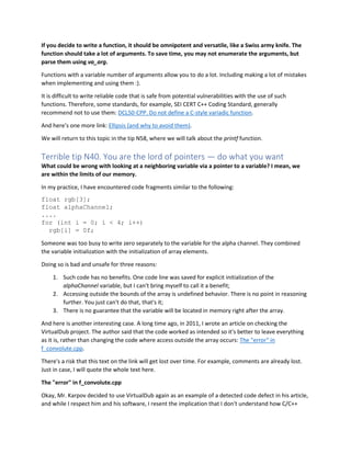If you decide to write a function, it should be omnipotent and versatile, like a Swiss army knife. The
function should take a lot of arguments. To save time, you may not enumerate the arguments, but
parse them using va_arg.
Functions with a variable number of arguments allow you to do a lot. Including making a lot of mistakes
when implementing and using them :).
It is difficult to write reliable code that is safe from potential vulnerabilities with the use of such
functions. Therefore, some standards, for example, SEI CERT C++ Coding Standard, generally
recommend not to use them: DCL50-CPP. Do not define a C-style variadic function.
And here's one more link: Ellipsis (and why to avoid them).
We will return to this topic in the tip N58, where we will talk about the printf function.
Terrible tip N40. You are the lord of pointers — do what you want
What could be wrong with looking at a neighboring variable via a pointer to a variable? I mean, we
are within the limits of our memory.
In my practice, I have encountered code fragments similar to the following:
float rgb[3];
float alphaChannel;
....
for (int i = 0; i < 4; i++)
rgb[i] = 0f;
Someone was too busy to write zero separately to the variable for the alpha channel. They combined
the variable initialization with the initialization of array elements.
Doing so is bad and unsafe for three reasons:
1. Such code has no benefits. One code line was saved for explicit initialization of the
alphaChannel variable, but I can't bring myself to call it a benefit;
2. Accessing outside the bounds of the array is undefined behavior. There is no point in reasoning
further. You just can't do that, that's it;
3. There is no guarantee that the variable will be located in memory right after the array.
And here is another interesting case. A long time ago, in 2011, I wrote an article on checking the
VirtualDub project. The author said that the code worked as intended so it's better to leave everything
as it is, rather than changing the code where access outside the array occurs: The "error" in
f_convolute.cpp.
There's a risk that this text on the link will get lost over time. For example, comments are already lost.
Just in case, I will quote the whole text here.
The "error" in f_convolute.cpp
Okay, Mr. Karpov decided to use VirtualDub again as an example of a detected code defect in his article,
and while I respect him and his software, I resent the implication that I don't understand how C/C++
 