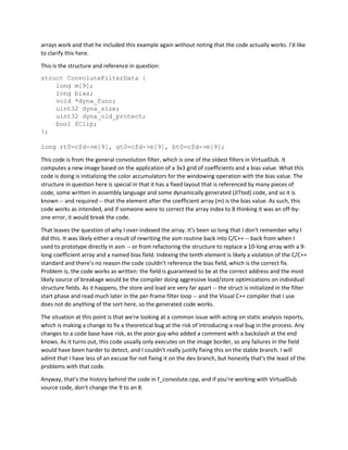 arrays work and that he included this example again without noting that the code actually works. I'd like
to clarify this here.
This is the structure and reference in question:
struct ConvoluteFilterData {
long m[9];
long bias;
void *dyna_func;
uint32 dyna_size;
uint32 dyna_old_protect;
bool fClip;
};
long rt0=cfd->m[9], gt0=cfd->m[9], bt0=cfd->m[9];
This code is from the general convolution filter, which is one of the oldest filters in VirtualDub. It
computes a new image based on the application of a 3x3 grid of coefficients and a bias value. What this
code is doing is initializing the color accumulators for the windowing operation with the bias value. The
structure in question here is special in that it has a fixed layout that is referenced by many pieces of
code, some written in assembly language and some dynamically generated (JITted) code, and so it is
known -- and required -- that the element after the coefficient array (m) is the bias value. As such, this
code works as intended, and if someone were to correct the array index to 8 thinking it was an off-by-
one error, it would break the code.
That leaves the question of why I over-indexed the array. It's been so long that I don't remember why I
did this. It was likely either a result of rewriting the asm routine back into C/C++ -- back from when I
used to prototype directly in asm -- or from refactoring the structure to replace a 10-long array with a 9-
long coefficient array and a named bias field. Indexing the tenth element is likely a violation of the C/C++
standard and there's no reason the code couldn't reference the bias field, which is the correct fix.
Problem is, the code works as written: the field is guaranteed to be at the correct address and the most
likely source of breakage would be the compiler doing aggressive load/store optimizations on individual
structure fields. As it happens, the store and load are very far apart -- the struct is initialized in the filter
start phase and read much later in the per-frame filter loop -- and the Visual C++ compiler that I use
does not do anything of the sort here, so the generated code works.
The situation at this point is that we're looking at a common issue with acting on static analysis reports,
which is making a change to fix a theoretical bug at the risk of introducing a real bug in the process. Any
changes to a code base have risk, as the poor guy who added a comment with a backslash at the end
knows. As it turns out, this code usually only executes on the image border, so any failures in the field
would have been harder to detect, and I couldn't really justify fixing this on the stable branch. I will
admit that I have less of an excuse for not fixing it on the dev branch, but honestly that's the least of the
problems with that code.
Anyway, that's the history behind the code in f_convolute.cpp, and if you're working with VirtualDub
source code, don't change the 9 to an 8.
 