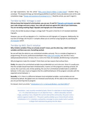 are high expectations. See the article "Why const Doesn't Make C Code Faster". Another thing —
constexpr. This keyword brings up interesting possibilities to perform many calculations even at the code
compilation stage: "Design and evolution of constexpr in C++". Read the article, you won't regret it.
Terrible tip N42. Vintage is cool
Did you know that instead of curly brackets, you can use <% and %>? Digraphs and trigraphs can make
your code vintage and more unique. Your code will stand out against the code of your teammates.
You are not doing anything illegal. Digraphs and trigraphs are in the standard.
In fact, this terrible tip about vintage is vintage itself. The point is that the C++17 standard abolished
trigraphs.
However, you can still use digraphs in C++. And there are still trigraphs in C programs. Additionally, for
true fans of vintage, the Visual C++ compiler allows you to continue using trigraphs by specifying the
/Zc:trigraphs switch.
Terrible tip N43. Don't initialize
Why initialize variables if they are already zeroed? I mean, just the other day, I didn't initialized
variables and there was zero. Everything worked.
No one will take the advice to use uninitialized variables seriously. This is a mistake of beginners in
programming. Of course, professional developers may make such mistakes too, but this is not a
widespread phenomenon. At least, this is a rarer error than, for example, dereferencing a null pointer.
Why do beginners make this mistake? I think there are two reasons that confuse them.
Firstly, the value of an uninitialized variable may accidentally turn out to be zero. Since it's usually zero
that the variable should have been initialized with, it seems as if the program is working correctly. Of
course, this is just luck, and, strictly speaking, the use of an uninitialized variable leads to undefined
behavior. In this case, it just so happens that the undefined behavior of the program coincides with the
expected correct behavior :).
Secondly, in C++ there is a difference between local and global variables. Local variables are not
initialized by default. But global ones are initialized automatically. All this adds to the confusion when
you are just learning how to program.
For dessert, here's an article: "Initialization in C++ is Seriously Bonkers. Just Start With C".
Annotation. I was recently reminded of why I think it's a bad idea to teach beginners
C++. It's a bad idea because it is an objective mess — albeit a beautiful, twisted,
tragic, wondrous mess. Despite the current state of the community, this post is not a
polemic against modern C++. This post is partly a follow-up on Simon Brand's article,
Initialization in C++ is bonkers, and partly a message to every student who's wanted
to begin their education by gazing into the abyss.
 
