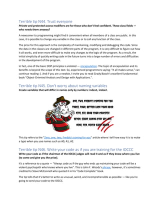 Terrible tip N44. Trust everyone
Private and protected access modifiers are for those who don't feel confident. These class fields —
who needs them anyway?
A newcomer to programming might find it convenient when all members of a class are public. In this
case, it is possible to change any variable in the class or to call any function of the class.
The price for this approach is the complexity of maintaining, modifying and debugging the code. Since
the data in the classes are changed in different parts of the program, it is very difficult to figure out how
it all works, and even more difficult to make any changes to the logic of the program. As a result, the
initial simplicity of quickly writing code in the future turns into a large number of errors and difficulties
in the development of the program.
In fact, one of the basic OOP principles is violated — encapsulation. The topic of encapsulation and its
benefits is beyond the scope of this text. So, experienced programmers saying: "It all makes sense," can
continue reading :). And if you are a newbie, I invite you to read Grady Booch's excellent fundamental
book "Object-Oriented Analysis and Design with Applications.".
Terrible tip N45. Don't worry about naming variables
Create variables that will differ in names only by numbers: index1, index2.
This tip refers to the "Zero, one, two, Freddy's coming for you" article where I tell how easy it is to make
a typo when you use names such as A0, A1, A2.
Terrible tip N46. Write your code as if you are training for the IOCCC
Write your code as if the chairman of the IOCCC judges will read it and as if they know where you live
(to come and give you the prize).
It's a reference to a quote — "Always code as if the guy who ends up maintaining your code will be a
violent psychopath who knows where you live". This is John F. Woods's phrase, however, it's sometimes
credited to Steve McConnell who quoted it in his "Code Complete" book.
The tip tells that it's better to write as unusual, weird, and incomprehensible as possible — like you're
going to send your code to the IOCCC.
 