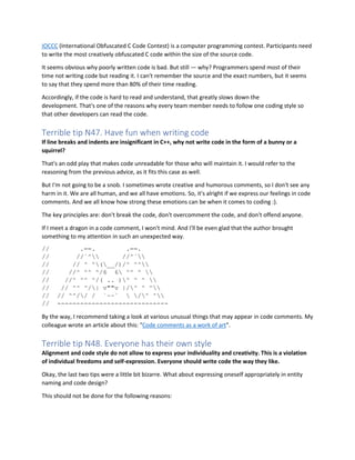 IOCCC (International Obfuscated C Code Contest) is a computer programming contest. Participants need
to write the most creatively obfuscated C code within the size of the source code.
It seems obvious why poorly written code is bad. But still — why? Programmers spend most of their
time not writing code but reading it. I can't remember the source and the exact numbers, but it seems
to say that they spend more than 80% of their time reading.
Accordingly, if the code is hard to read and understand, that greatly slows down the
development. That's one of the reasons why every team member needs to follow one coding style so
that other developers can read the code.
Terrible tip N47. Have fun when writing code
If line breaks and indents are insignificant in C++, why not write code in the form of a bunny or a
squirrel?
That's an odd play that makes code unreadable for those who will maintain it. I would refer to the
reasoning from the previous advice, as it fits this case as well.
But I'm not going to be a snob. I sometimes wrote creative and humorous comments, so I don't see any
harm in it. We are all human, and we all have emotions. So, it's alright if we express our feelings in code
comments. And we all know how strong these emotions can be when it comes to coding :).
The key principles are: don't break the code, don't overcomment the code, and don't offend anyone.
If I meet a dragon in a code comment, I won't mind. And I'll be even glad that the author brought
something to my attention in such an unexpected way.
// .==. .==.
// //`^ //^`
// // ^ ^(__/)/^ ^^
// //^ ^^ ^/6 6 ^^ ^ 
// //^ ^^ ^/( .. )^ ^ ^ 
// // ^^ ^/| v""v |/^ ^ ^
// // ^^// / `~~`  /^ ^
// -----------------------------
By the way, I recommend taking a look at various unusual things that may appear in code comments. My
colleague wrote an article about this: "Code comments as a work of art".
Terrible tip N48. Everyone has their own style
Alignment and code style do not allow to express your individuality and creativity. This is a violation
of individual freedoms and self-expression. Everyone should write code the way they like.
Okay, the last two tips were a little bit bizarre. What about expressing oneself appropriately in entity
naming and code design?
This should not be done for the following reasons:
 