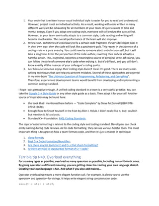 1. Your code that is written in your usual individual style is easier for you to read and understand.
However, project is not an individual activity. As a result, working with code written in many
different ways will be exhausting for all members of your team. It's just a waste of time and
mental energy. Even if you adopt one coding style, everyone will still endure the pain at first.
However, as your team eventually adapts to a common style, code reading and writing will
become much easier. The overall performance of the team will also improve.
2. Styles clash. Sometimes it's necessary to fix a certain code fragment. If every developer does it
in their own way, then the code will look like a patchwork quilt. This results in the absence of a
coding style — a pure anarchy. You could rewrite someone else's code for yourself, but it will
take a long time. From the perspective of the code author, rewriting their code is actually a
harmful action. This, in general, becomes a meaningless source of personal strife. Of course, you
can follow the style of someone else's code when editing it. But it's difficult, and you still don't
know exactly all the nuances of your colleague's coding quirks.
3. Just because someone enjoys their coding style doesn't mean it's good. There are many code-
writing techniques that can help you prevent mistakes. Several of these approaches are covered
in my mini-book "The Ultimate Question of Programming, Refactoring, and Everything".
Therefore, experienced development teams would benefit from developing and implementing a
common coding standard.
I hope I was persuasive enough. A unified coding standard in a team is a very useful practice. You can
take the Google C++ Style Guide or any other style guide as a basis. Then adapt it for yourself. Another
source of inspiration may be found here:
• the book that I mentioned here before — "Code Complete" by Steve McConnell (ISBN 978-
0735619678);
• Enough Rope to Shoot Yourself in the Foot by Allen I. Holub. I didn't really like it, but I couldn't
but mention it. It's a classic;
• Standard C++ Foundation. FAQ: Coding Standards.
The topic of code formatting is related to the coding style and coding standard. Developers can check
entity naming during code reviews. As for code formatting, they can use various helpful tools. The most
important thing is to agree on how a team formats code, and then it's just a matter of technique:
1. clang-format;
2. Best C++ Code Formatter/Beautifier;
3. Are there any lint tools for C and C++ that check formatting?
4. Is there any tool to standardize format of C++ code?
Terrible tip N49. Overload everything
For as many types as possible, overload as many operators as possible, including non-arithmetic ones.
By giving operators a different meaning, you are getting closer to creating your own language dialect.
Creating your own language is fun. And what if you also add macros...
Operator overloading means a more elegant function call. For example, it allows you to use the
operator+ and operator= for strings. It helps write elegant string concatenation code:
result = str1 + str2;
 