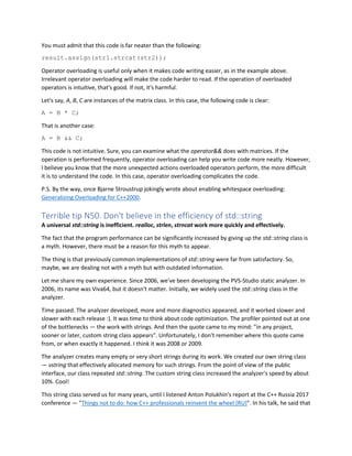You must admit that this code is far neater than the following:
result.assign(str1.strcat(str2));
Operator overloading is useful only when it makes code writing easier, as in the example above.
Irrelevant operator overloading will make the code harder to read. If the operation of overloaded
operators is intuitive, that's good. If not, it's harmful.
Let's say, A, B, C are instances of the matrix class. In this case, the following code is clear:
A = B * C;
That is another case:
A = B && C;
This code is not intuitive. Sure, you can examine what the operator&& does with matrices. If the
operation is performed frequently, operator overloading can help you write code more neatly. However,
I believe you know that the more unexpected actions overloaded operators perform, the more difficult
it is to understand the code. In this case, operator overloading complicates the code.
P.S. By the way, once Bjarne Stroustrup jokingly wrote about enabling whitespace overloading:
Generalizing Overloading for C++2000.
Terrible tip N50. Don't believe in the efficiency of std::string
A universal std::string is inefficient. realloc, strlen, strncat work more quickly and effectively.
The fact that the program performance can be significantly increased by giving up the std::string class is
a myth. However, there must be a reason for this myth to appear.
The thing is that previously common implementations of std::string were far from satisfactory. So,
maybe, we are dealing not with a myth but with outdated information.
Let me share my own experience. Since 2006, we've been developing the PVS-Studio static analyzer. In
2006, its name was Viva64, but it doesn't matter. Initially, we widely used the std::string class in the
analyzer.
Time passed. The analyzer developed, more and more diagnostics appeared, and it worked slower and
slower with each release :). It was time to think about code optimization. The profiler pointed out at one
of the bottlenecks — the work with strings. And then the quote came to my mind: "in any project,
sooner or later, custom string class appears". Unfortunately, I don't remember where this quote came
from, or when exactly it happened. I think it was 2008 or 2009.
The analyzer creates many empty or very short strings during its work. We created our own string class
— vstring that effectively allocated memory for such strings. From the point of view of the public
interface, our class repeated std::string. The custom string class increased the analyzer's speed by about
10%. Cool!
This string class served us for many years, until I listened Anton Polukhin's report at the C++ Russia 2017
conference — "Things not to do: how C++ professionals reinvent the wheel [RU]". In his talk, he said that
 