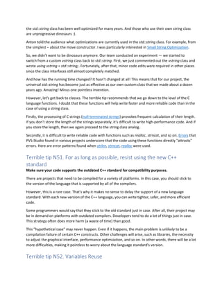 the std::string class has been well optimized for many years. And those who use their own string class
are unprogressive dinosaurs :).
Anton told the audience what optimizations are currently used in the std::string class. For example, from
the simplest – about the move constructor. I was particularly interested in Small String Optimization.
So, we didn't want to be dinosaurs anymore. Our team conducted an experiment — we started to
switch from a custom vstring class back to std::string. First, we just commented out the vstring class and
wrote using vstring = std::string;. Fortunately, after that, minor code edits were required in other places
since the class interfaces still almost completely matched.
And how has the running time changed? It hasn't changed at all! This means that for our project, the
universal std::string has become just as effective as our own custom class that we made about a dozen
years ago. Amazing! Minus one pointless invention.
However, let's get back to classes. The terrible tip recommends that we go down to the level of the C
language functions. I doubt that these functions will help write faster and more reliable code than in the
case of using a string class.
Firstly, the processing of C strings (null-terminated strings) provokes frequent calculation of their length.
If you don't store the length of the strings separately, it's difficult to write high-performance code. And if
you store the length, then we again proceed to the string class analog.
Secondly, it is difficult to write reliable code with functions such as realloc, strncat, and so on. Errors that
PVS-Studio found in various projects underscore that the code using these functions directly "attracts"
errors. Here are error patterns found when strlen, strncat, realloc were used.
Terrible tip N51. For as long as possible, resist using the new C++
standard
Make sure your code supports the outdated C++ standard for compatibility purposes.
There are projects that need to be compiled for a variety of platforms. In this case, you should stick to
the version of the language that is supported by all of the compilers.
However, this is a rare case. That's why it makes no sense to delay the support of a new language
standard. With each new version of the C++ language, you can write tighter, safer, and more efficient
code.
Some programmers would say that they stick to the old standard just in case. After all, their project may
be in demand on platforms with outdated compilers. Developers tend to do a lot of things just in case.
This strategy often does more harm (a waste of time) than good.
This "hypothetical case" may never happen. Even if it happens, the main problem is unlikely to be a
compilation failure of certain C++ constructs. Other challenges will arise, such as libraries, the necessity
to adjust the graphical interface, performance optimization, and so on. In other words, there will be a lot
more difficulties, making it pointless to worry about the language standard's version.
Terrible tip N52. Variables Reuse
 