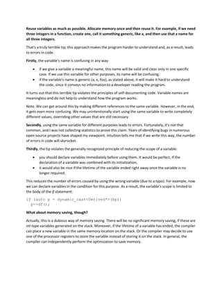 Reuse variables as much as possible. Allocate memory once and then reuse it. For example, if we need
three integers in a function, create one, call it something generic, like x, and then use that x name for
all three integers.
That's a truly terrible tip; this approach makes the program harder to understand and, as a result, leads
to errors in code.
Firstly, the variable's name is confusing in any way:
• if we give a variable a meaningful name, this name will be valid and clear only in one specific
case. If we use this variable for other purposes, its name will be confusing;
• if the variable's name is generic (a, x, foo), as stated above, it will make it hard to understand
the code, since it conveys no information to a developer reading the program.
It turns out that this terrible tip violates the principles of self-documenting code. Variable names are
meaningless and do not help to understand how the program works.
Note. We can get around this by making different references to the same variable. However, in the end,
it gets even more confusing. We may unintentionally start using the same variable to write completely
different values, overriding other values that are still necessary.
Secondly, using the same variable for different purposes leads to errors. Fortunately, it's not that
common, and I was not collecting statistics to prove this claim. Years of identifying bugs in numerous
open-source projects have shaped my viewpoint. Intuition tells me that if we write this way, the number
of errors in code will skyrocket.
Thirdly, the tip violates the generally recognized principle of reducing the scope of a variable:
• you should declare variables immediately before using them. It would be perfect, if the
declaration of a variable was combined with its initialization;
• it would also be nice if the lifetime of the variable ended right away once the variable is no
longer required.
This reduces the number of errors caused by using the wrong variable (due to a typo). For example, now
we can declare variables in the condition for this purpose. As a result, the variable's scope is limited to
the body of the if statement:
if (auto p = dynamic_cast<Derived*>(bp))
p->df();
What about memory saving, though?
Actually, this is a dubious way of memory saving. There will be no significant memory saving, if these are
int-type variables generated on the stack. Moreover, if the lifetime of a variable has ended, the compiler
can place a new variable in the same memory location on the stack. Or the compiler may decide to use
one of the processor registers to store the variable instead of storing it on the stack. In general, the
compiler can independently perform the optimization to save memory.
 