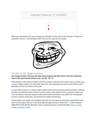 When your teammate turns away, change any semicolon in their code to this character. Sit back and
enjoy their reaction :) Everything will seem fine, but the code will not compile.
Terrible tip N7. Magic numbers
Use strange numbers. This way, the code of your program will look smarter and more impressive.
Doesn't this code line look hardcore: qw = ty / 65 - 29 * s;?
If the program code contains numbers and their purpose is unknown and unclear, they are called magic
numbers. Magic numbers are code smell. Over time, such code becomes hard to read, both for other
developers and for the authors of the code.
A much better practice is to replace magic numbers with named constants and enumerations. However,
this does not mean that each constant must be named. Firstly, there are 0 or 1 constants, whose use
cases are obvious. Secondly, programs with mathematical calculations may suffer from naming each
numeric constant. In this case, use comments to explain the formulas.
Unfortunately, one chapter isn't enough to describe the many ways to write clean and beautiful code.
Want to dive deeper? Do turn to the amazingly thorough work by S. McConnell — "Code Complete"
(ISBN 978-0-7356-1967-8). Moreover, there's a great discussion on Stack Overflow: What is a magic
number, and why is it bad?
 