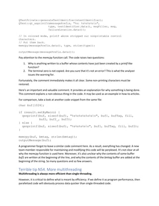 QTestPrivate::generateTestIdentifier(&testIdentifier);
QTest::qt_asprintf(&messagePrefix, "%s: %s%s%s%sn",
type, testIdentifier.data(), msgFiller, msg,
failureLocation.data());
// In colored mode, printf above stripped our nonprintable control
characters.
// Put them back.
memcpy(messagePrefix.data(), type, strlen(type));
outputMessage(messagePrefix.data());
Pay attention to the memcpy function call. The code raises two questions:
1. Why is anything written to a buffer whose contents have just been created by a printf-like
function?
2. The terminal zero is not copied. Are you sure that it's not an error? This is what the analyzer
issues the warning for.
Fortunately, the comment immediately makes it all clear. Some non-printing characters must be
restored.
Here's an important and valuable comment. It provides an explanation for why something is being done.
This comment explains a non-obvious thing in the code. It may be used as an example in how-to articles.
For comparison, take a look at another code snippet from the same file:
char buf[1024];
if (result.setByMacro) {
qsnprintf(buf, sizeof(buf), "%s%s%s%s%s%sn", buf1, bufTag, fill,
buf2, buf2_, buf3);
} else {
qsnprintf(buf, sizeof(buf), "%s%s%s%sn", buf1, bufTag, fill, buf2);
}
memcpy(buf, bmtag, strlen(bmtag));
outputMessage(buf);
A programmer forgot to leave a similar code comment here. As a result, everything has changed. A new
team member responsible for maintaining and modifying this code will be perplexed. It's not clear at all
why the memcpy function is used here. Moreover, it's also unclear why the contents of some buffer
buf1 are written at the beginning of the line, and why the contents of the bmtag buffer are added at the
beginning of the string. So many questions and so few answers.
Terrible tip N54. More multithreading
Multithreading is always more efficient than single-threading.
However, it is critical to define what is meant by efficiency. If we define it as program performance, then
parallelized code will obviously process data quicker than single-threaded code.
 