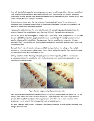 If we talk about efficiency as the computing resources spent on solving a problem, then non-parallelized
code is definitely more efficient. Non-parallelized code lacks the additional functionality needed to
synchronize threads. No time is lost when one thread is waiting for something from another thread. And
so on. Basically, the code is simpler and faster.
At that moment, it may seem that the statement "multithreading is better" is true. Users aren't
interested in the entire operating duration of the application's threads. They are concerned with the
amount of time it takes to solve the problem.
However, it's not that simple. The point is that there is still such a thing as parallelization levels. The
greater the size of the parallelization units, the more efficiently the application can operate.
We can also look at the following broad example. Let's say we have a multi-core processor. The task is to
convert 1,000,000 photos from jpeg to png. In this case, several single-threaded programs running in
parallel will cope with the task faster than a program that can parallelize the conversion of images
internally. There's a reason for this: single-threaded applications are simpler, and they don't waste time
on synchronization.
But wait, there's more. It is easier to implement high-level parallelism. You will agree that multiple
instances of a running program taking images from a shared pool and processing them are not complex.
It's not that difficult to write a manager for this.
Writing code that divides the image into parts, processes them in parallel, and then assembles the
processed parts together would be far more challenging. And when we write complex code, we are
more likely to make a mistake!
Figure. Parallel programming: Expectation vs reality.
Here is another example of a reasonable approach. PVS-Studio is parallelized at the level of the C++ file
analysis. That means that each C++ file is analyzed in a separate process that uses a single thread to
process data. It's effective and easy. As many processor cores there are, as many instances of the
analyzer are run. In general, this is how parallel code compilation works.
But what if we only need to check a single file? Wouldn't a parallelized analyzer process this faster than
a single-threaded one?
 