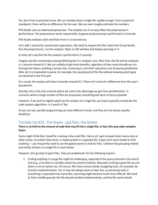 Yes, but it has no practical sense. We can already check a single file rapidly enough. From a practical
standpoint, there will be no difference for the user. We can even roughly estimate the numbers.
PVS-Studio uses an external preprocessor. The analyzer can in no way affect the preprocessor's
performance. The preprocessor works sequentially. Suppose preprocessing is performed in 2 seconds.
PVS-Studio analyzes code and finds errors in 2 seconds too.
Let's add 1 second for several extra operations. We need to request the file's data from Visual Studio.
Run the preprocessor, run the analyzer. Open an IDE window and display warnings in it.
In total, let's say that the file analysis is performed in 5 seconds.
Imagine we did a tremendous job parallelizing the C++ analyzer core. After that, the file will be analyzed
in 1 second instead of 2. We are unlikely to get more benefits, regardless of how many threads we run.
Parsing into tokens, building a syntax tree, traversing it, and other operations are all poorly parallelized.
After all, it is impossible to parse, for example, the second part of the file without knowing what types
are declared in the first part.
As a result, the analysis will take 4 seconds instead of 5. There isn't much of a difference from the user's
perspective.
Actually, this is the only scenario where we notice the advantage we get from parallelization. In
scenarios where a large number of files are processed, everything will work as fast as possible.
However, if we wish to slightly speed up the analysis of a single file, you have to greatly complicate the
code analysis algorithms. Is it worth it? No.
As you can see, parallel programming can have different results, and they are not always equally
beneficial.
Terrible tip N55. The fewer .cpp files, the better
There is no limit to the amount of code that may fit into a single file; in fact, this way code compiles
faster.
Some might think that I stand for creating a few small files. Not at all. I get annoyed when every class or
other entity, no matter how minor, is implemented in a separate file. It gets even more harder to find
anything — you frequently need to use the global search to look for files. I believe that grouping related
and similar entities in a single file is much better.
However, let's go back to giant files. They are problematic for the following reasons:
1. Finding anything in a large file might be challenging, especially if the query entered in the search
line (e.g., a function or variable name) has several matches. Manually scrolling a giant file up and
down is not an option too. Of course, IDEs have various handy navigating tools, for example, by
function implementation. Yet, it may not always work or help. But, as previously said, if
everything is separated into many files, searching might become much more difficult. We need
to find a middle ground: the file should combine related entities, and the file name should
 