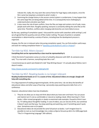 indicate this. Sadly, this may seem like science fiction for huge legacy code projects, since the
file's name has long been unrelated to what's inside :).
2. Examining the change history in the version control system is cumbersome. It may happen that
the same large files are being edited all the time. It is consequently more challenging to
understand what and when was fixed.
3. It also raises the risk of team conflicts. Since the files are large and contain a lot of code, many
people work with them. Roughly speaking, everyone is constantly editing the same files at the
same time. Therefore, conflicts when merging code branches are more likely to occur.
By the way, speaking of compilation speed. I discussed this section with coworkers while writing it, and
we all agreed that the quantity and size of files matter nothing. The pace of partial or complete
recompilation is determined by a variety of factors, including how the development process is
organized.
Anyway, the file size is irrelevant when discussing compilation speed. You can find another useful ways
and tools for making compilation faster in "Speeding up the Build of C and C++ Projects".
Terrible tip N56. More classes!
Everything that can be represented by a class must be represented by it.
I think this kind of maximalism comes at a time of unhealthy obsession with OOP. As someone once
said, "To a man with a hammer, everything looks like a nail".
I recommend you to watch Jack Diederich's talk "Stop Writing Classes". It's actually about Python, but it
doesn't matter.
https://www.youtube.com/watch?v=o9pEzgHorH0
Terrible tip N57. Reading books is no longer relevant
Reading fundamental books on C++ is a waste of time. Educational videos are enough, Google will
help with everything else.
I'm a big proponent of reading programming books. At the same time, I do not deny the benefits of
educational videos and other ways of learning. I personally enjoy watching some talks from a C++
conference.
However, educational videos have two drawbacks:
1. They do not allow you to stop and think about what you have seen and heard. You can pause
and rewind, but it's not as comfortable or natural as reading a book. When learning C++ from
books, I often reread paragraphs or slowly re-examined code examples. Paused to think it over.
So, I'm talking about thoughtful reading. In case of videos, you can also do all this, but somehow
it doesn't work out that way. You keep watching and watching, even if something wasn't quite
clear. Sometimes even at 2x speed.
2. Educational videos do not provide the same full picture as books. I can't imagine how it's
possible to cram as much knowledge into a video as Bjarne Stroustrup did in his 1200-page book
"The C++ Programming Language" (4th edition).
 